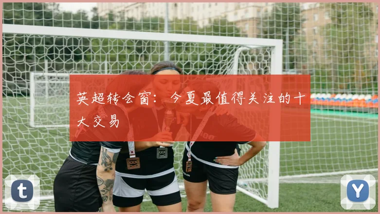 英超转会窗:今夏最值得关注的十大交易