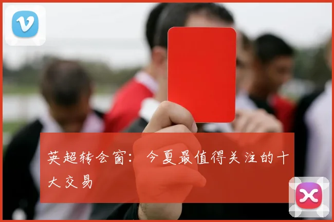 英超转会窗：今夏最值得关注的十大交易