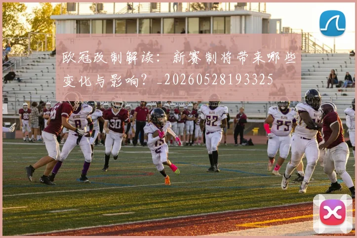 欧冠改制解读:新赛制将带来哪些变化与影响?_20260528193325