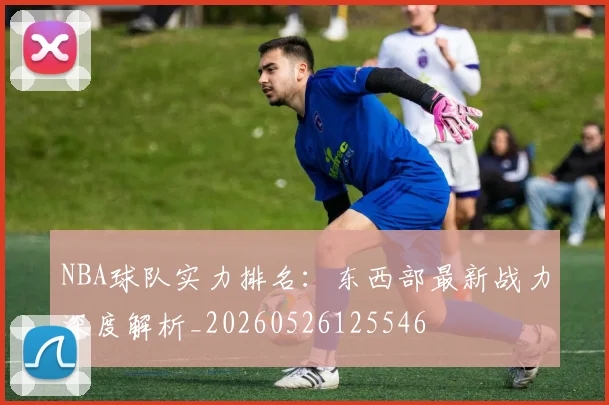NBA球队实力排名：东西部最新战力深度解析_20260526125546