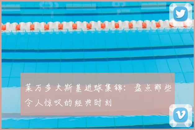 莱万多夫斯基进球集锦：盘点那些令人惊叹的经典时刻