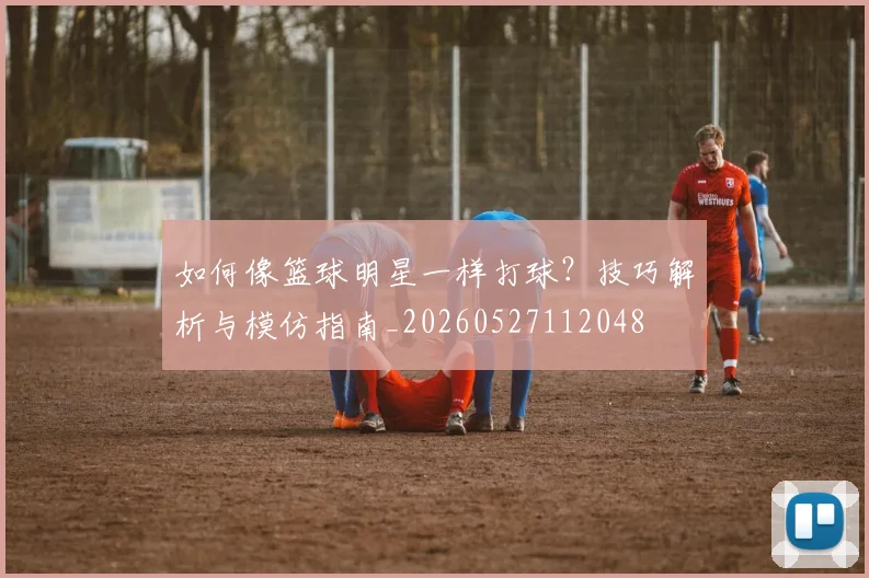 如何像篮球明星一样打球?技巧解析与模仿指南_20260527112048