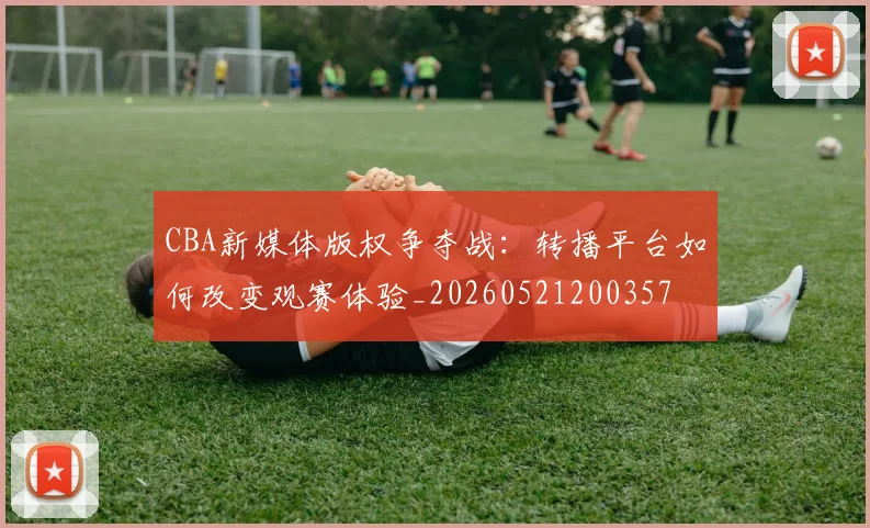 CBA新媒体版权争夺战:转播平台如何改变观赛体验_20260521200357