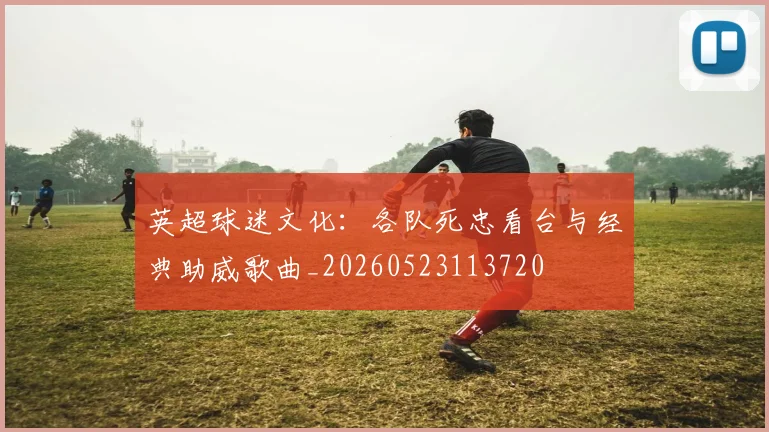 英超球迷文化：各队死忠看台与经典助威歌曲_20260523113720