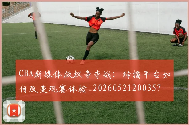 CBA新媒体版权争夺战：转播平台如何改变观赛体验_20260521200357